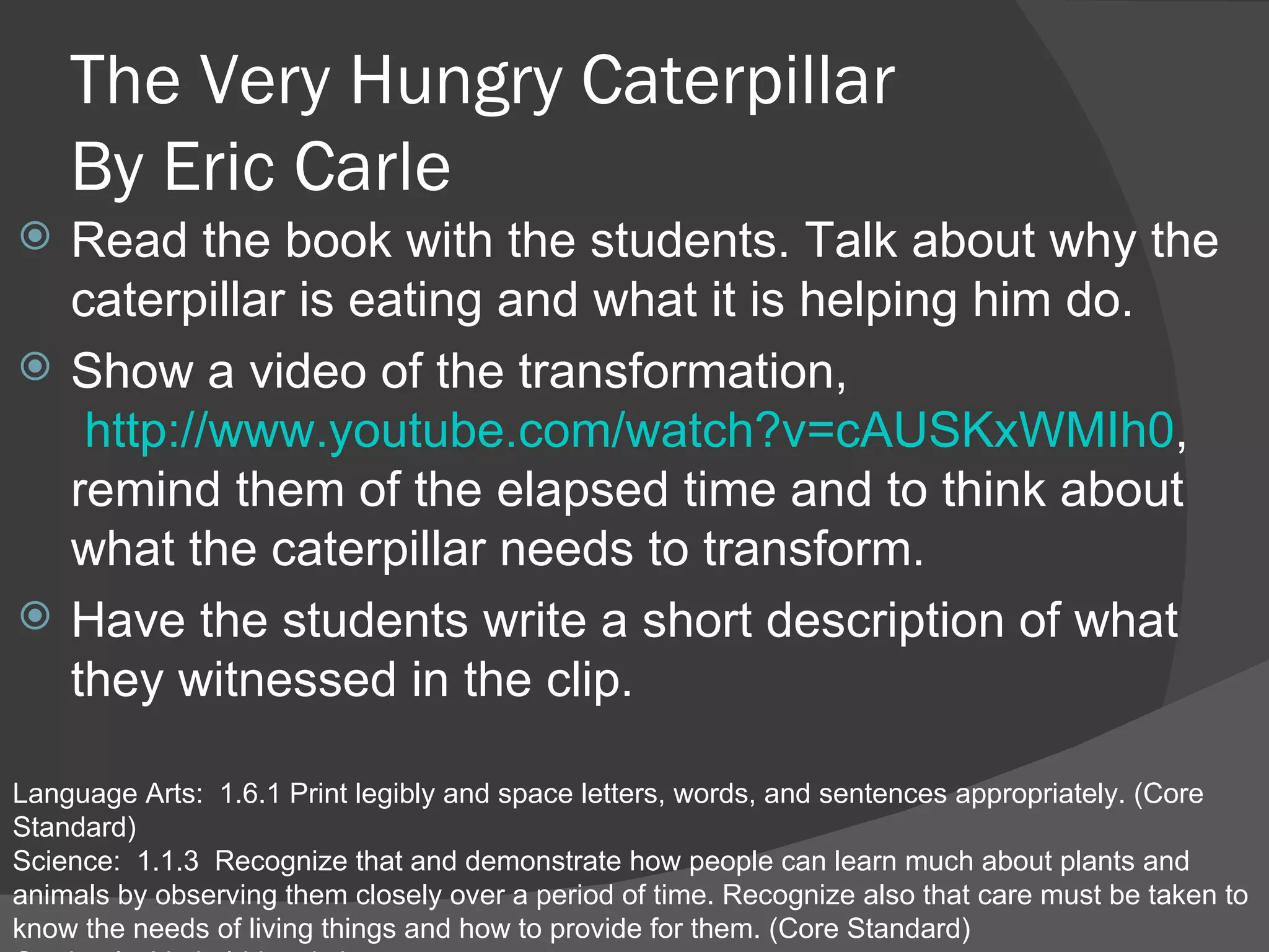 The Very Hungry Caterpillar  By Eric Carle Read the book with the students. Talk about why the caterpillar is eating and what it is helping him do. Show a video of the transformation,  http://www.youtube.com/watch?v=cAUSKxWMIh0 , remind them of the elapsed time and to think about what the caterpillar needs to transform.  Have the students write a short description of what they witnessed in the clip.  Language Arts:  1.6.1 Print legibly and space letters, words, and sentences appropriately. (Core Standard) Science:  1.1.3  Recognize that and demonstrate how people can learn much about plants and animals by observing them closely over a period of time. Recognize also that care must be taken to know the needs of living things and how to provide for them. (Core Standard)  Gardner’s: Verbal-Linguistic 
