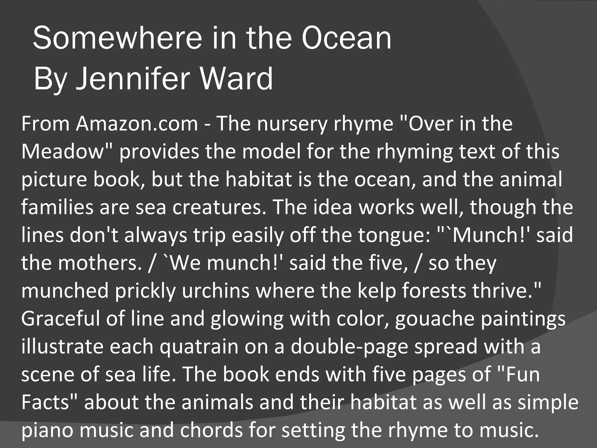 Somewhere in the Ocean By Jennifer Ward From Amazon.com - The nursery rhyme "Over in the Meadow" provides the model for the rhyming text of this picture book, but the habitat is the ocean, and the animal families are sea creatures. The idea works well, though the lines don't always trip easily off the tongue: "`Munch!' said the mothers. / `We munch!' said the five, / so they munched prickly urchins where the kelp forests thrive." Graceful of line and glowing with color, gouache paintings illustrate each quatrain on a double-page spread with a scene of sea life. The book ends with five pages of "Fun Facts" about the animals and their habitat as well as simple piano music and chords for setting the rhyme to music. 