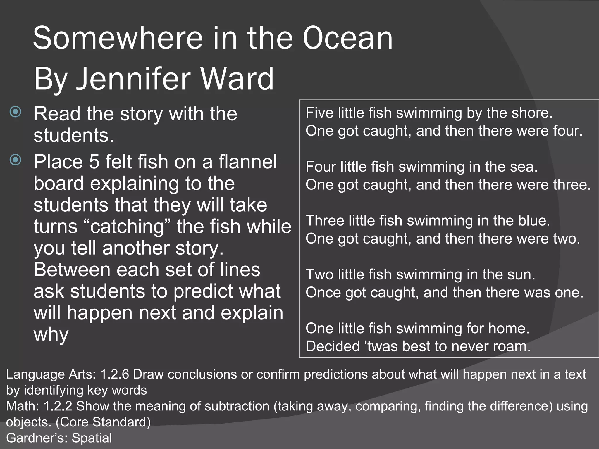 Somewhere in the Ocean By Jennifer Ward Read the story with the students.  Place 5 felt fish on a flannel board explaining to the students that they will take turns “catching” the fish while you tell another story.  Between each set of lines ask students to predict what will happen next and explain why Language Arts: 1.2.6 Draw conclusions or confirm predictions about what will happen next in a text by identifying key words Math: 1.2.2 Show the meaning of subtraction (taking away, comparing, finding the difference) using objects. (Core Standard) Gardner’s: Spatial Five little fish swimming by the shore. One got caught, and then there were four. Four little fish swimming in the sea. One got caught, and then there were three. Three little fish swimming in the blue. One got caught, and then there were two. Two little fish swimming in the sun. Once got caught, and then there was one. One little fish swimming for home. Decided 'twas best to never roam. 