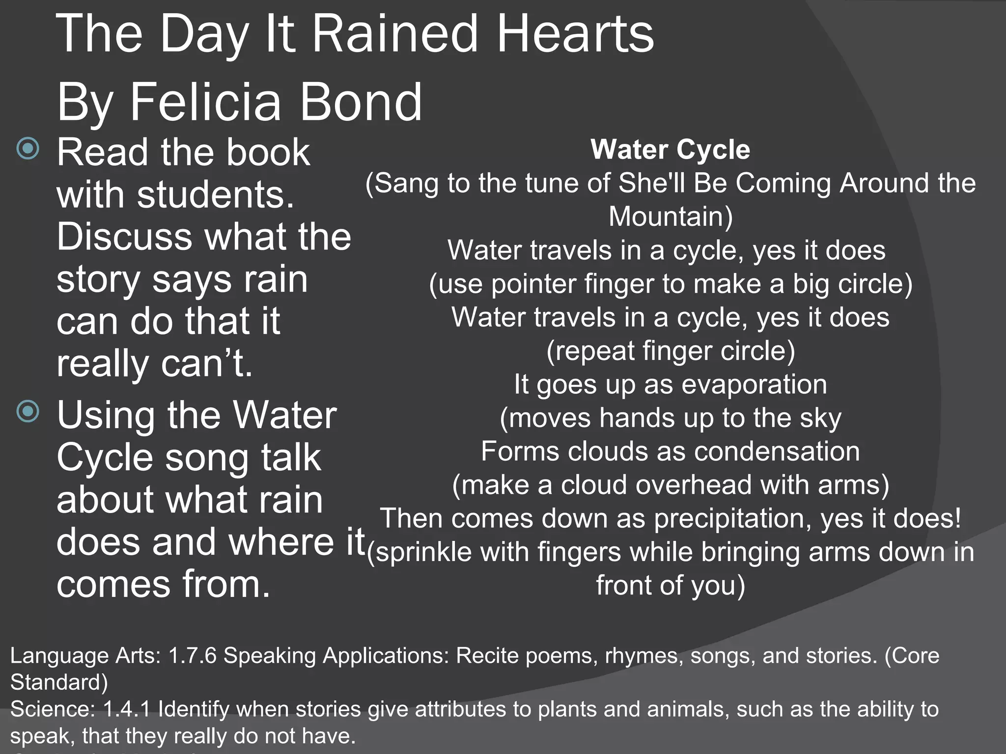 The Day It Rained Hearts By Felicia Bond Read the book with students. Discuss what the story says rain can do that it really can’t. Using the Water Cycle song talk about what rain does and where it comes from. Language Arts: 1.7.6 Speaking Applications: Recite poems, rhymes, songs, and stories. (Core Standard) Science: 1.4.1 Identify when stories give attributes to plants and animals, such as the ability to speak, that they really do not have.  Gardner’s: Musical Water Cycle (Sang to the tune of She'll Be Coming Around the Mountain) Water travels in a cycle, yes it does  (use pointer finger to make a big circle) Water travels in a cycle, yes it does (repeat finger circle) It goes up as evaporation (moves hands up to the sky Forms clouds as condensation (make a cloud overhead with arms) Then comes down as precipitation, yes it does! (sprinkle with fingers while bringing arms down in front of you) 