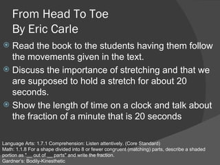 From Head To Toe By Eric Carle ,[object Object],[object Object],[object Object],Language Arts: 1.7.1 Comprehension: Listen attentively. (Core Standard)  Math: 1.1.8 For a shape divided into 8 or fewer congruent (matching) parts, describe a shaded portion as &quot;__ out of __ parts&quot; and write the fraction. Gardner’s: Bodily-Kinesthetic 