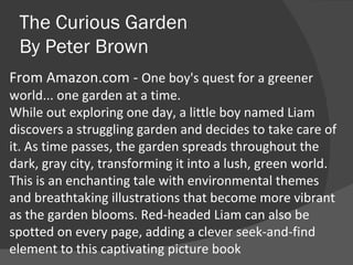 The Curious Garden By Peter Brown From Amazon.com -  One boy's quest for a greener world... one garden at a time. While out exploring one day, a little boy named Liam discovers a struggling garden and decides to take care of it. As time passes, the garden spreads throughout the dark, gray city, transforming it into a lush, green world.  This is an enchanting tale with environmental themes and breathtaking illustrations that become more vibrant as the garden blooms. Red-headed Liam can also be spotted on every page, adding a clever seek-and-find element to this captivating picture book 