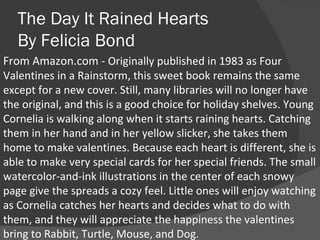 The Day It Rained Hearts By Felicia Bond From Amazon.com -  Originally published in 1983 as Four Valentines in a Rainstorm, this sweet book remains the same except for a new cover. Still, many libraries will no longer have the original, and this is a good choice for holiday shelves. Young Cornelia is walking along when it starts raining hearts. Catching them in her hand and in her yellow slicker, she takes them home to make valentines. Because each heart is different, she is able to make very special cards for her special friends. The small watercolor-and-ink illustrations in the center of each snowy page give the spreads a cozy feel. Little ones will enjoy watching as Cornelia catches her hearts and decides what to do with them, and they will appreciate the happiness the valentines bring to Rabbit, Turtle, Mouse, and Dog. 