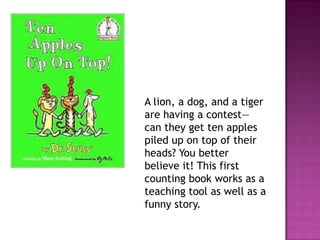A lion, a dog, and a tiger are having a contest—can they get ten apples piled up on top of their heads? You better believe it! This first counting book works as a teaching tool as well as a funny story.   