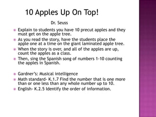 10 Apples Up On Top!Dr. SeussExplain to students you have 10 precut apples and they must get on the apple tree.As you read the story, have the students place the apple one at a time on the giant laminated apple tree. When the story is over, and all of the apples are up, count the apples as a class.Then, sing the Spanish song of numbers 1-10 counting the apples in Spanish.Gardner’s: Musical intelligenceMath standard- K.1.7 Find the number that is one more than or one less than any whole number up to 10.English- K.2.5 Identify the order of information.