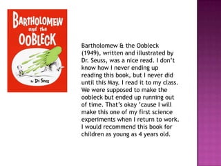 Bartholomew & the Oobleck (1949), written and illustrated by Dr. Seuss, was a nice read. I don’t know how I never ending up reading this book, but I never did until this May. I read it to my class. We were supposed to make the oobleck but ended up running out of time. That’s okay ’cause I will make this one of my first science experiments when I return to work. I would recommend this book for children as young as 4 years old. 