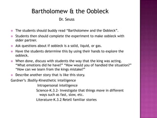 Bartholomew & the OobleckDr. Seuss The students should buddy read “Bartholomew and the Oobleck”.Students then should complete the experiment to make oobleck with older partner. Ask questions about if oobleck is a solid, liquid, or gas.Have the students determine this by using their hands to explore the oobleck.When done, discuss with students the way that the king was acting. “What emotions did he have?” “How would you of handled the situation?” “How can we learn from the kings mistake?”Describe another story that is like this story.Gardner’s :Bodily-Kinesthetic intelligence Intrapersonal intelligenceScience-K.3.2- Investigate that things move in different ways such as fast, slow, etc.Literature-K.3.2 Retell familiar stories