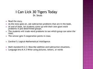 I Can Lick 30 Tigers Today                         Dr. SeussRead the story.As the story goes on, ask subtraction problems that are in the book.At end of book, let students come up with their own giant word problems in pre-determined groups. The students will trade word problems to see which group can solve the most.The winner gets 5 cooperation points in class.Gardner’s: Logical-Mathematical intelligenceMath standard-K.2.3- Describe addition and subtraction situations.Language Arts-K.4.3 Write using pictures, letters, or words