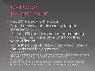 Owl MoonBy Jane YolenRead the book to the classTake the class outside and try to spot different birds.  List the different birds on the board along with how they were alike and how they were different.Have the students draw a picture of one of the birds that they spotted.Science K.4.2 Observe plants and animals, describing how they are alike and how they are different in the way they look and in the things they do.Language Arts K.7.2 Share information and ideas, speaking in complete, coherent sentences. Naturalistic (bird spotting), Visual/Spatial & Intrapersonal (drawing)