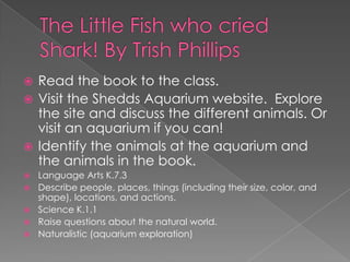 The Little Fish who cried Shark! By Trish PhillipsRead the book to the class.Visit the Shedds Aquarium website.  Explore the site and discuss the different animals. Or visit an aquarium if you can!Identify the animals at the aquarium and the animals in the book.Language Arts K.7.3 Describe people, places, things (including their size, color, and shape), locations, and actions.Science K.1.1 Raise questions about the natural world. Naturalistic (aquarium exploration)