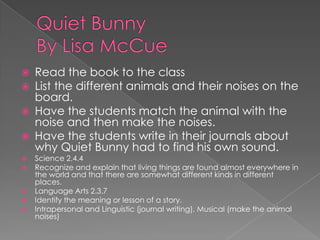 Quiet Bunny By Lisa McCueRead the book to the classList the different animals and their noises on the board.Have the students match the animal with the noise and then make the noises.Have the students write in their journals about why Quiet Bunny had to find his own sound. Science 2.4.4 Recognize and explain that living things are found almost everywhere in the world and that there are somewhat different kinds in different places. Language Arts 2.3.7 Identify the meaning or lesson of a story.Intrapersonal and Linguistic (journal writing), Musical (make the animal noises)