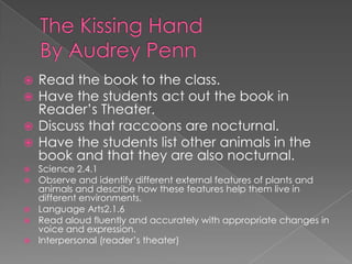 The Kissing HandBy Audrey PennRead the book to the class.Have the students act out the book in Reader’s Theater.Discuss that raccoons are nocturnal.Have the students list other animals in the book and that they are also nocturnal.Science 2.4.1 Observe and identify different external features of plants and animals and describe how these features help them live in different environments.Language Arts2.1.6 Read aloud fluently and accurately with appropriate changes in voice and expression.Interpersonal (reader’s theater)