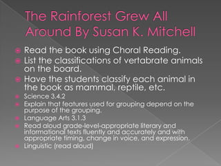 The Rainforest Grew All Around By Susan K. MitchellRead the book using Choral Reading.List the classifications of vertabrate animals on the board.Have the students classify each animal in the book as mammal, reptile, etc.Science 3.4.2 Explain that features used for grouping depend on the purpose of the grouping.Language Arts 3.1.3 Read aloud grade-level-appropriate literary and informational texts fluently and accurately and with appropriate timing, change in voice, and expression.Linguistic (read aloud)