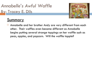 Annabelle’s Awful Waffle By: Tracey E. Dils Summary Annabelle and her brother Andy are very different from each other.  Their waffles even become different as Annabelle begins putting several strange toppings on her waffle such as peas, apples, and popcorn.  Will the waffle topple?  