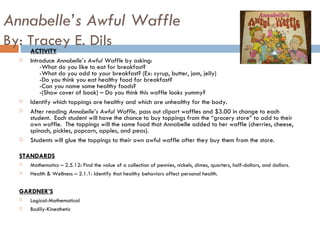 Annabelle’s Awful Waffle By: Tracey E. Dils ACTIVITY Introduce  Annabelle’s Awful Waffle  by asking:   -What do you like to eat for breakfast?   -What do you add to your breakfast? (Ex: syrup, butter, jam, jelly)   -Do you think you eat healthy food for breakfast?   -Can you name some healthy foods?   -(Show cover of book) – Do you think this waffle looks yummy? Identify which toppings are healthy and which are unhealthy for the body.  After reading  Annabelle’s Awful Waffle,  pass out clipart waffles and $3.00 in change to each student.  Each student will have the chance to buy toppings from the “grocery store” to add to their own waffle.  The toppings will the same food that Annabelle added to her waffle (cherries, cheese, spinach, pickles, popcorn, apples, and peas).  Students will glue the toppings to their own awful waffle after they buy them from the store.  STANDARDS Mathematics – 2.5.12: Find the value of a collection of pennies, nickels, dimes, quarters, half-dollars, and dollars.  Health & Wellness – 2.1.1: Identify that healthy behaviors affect personal health.  GARDNER’S Logical-Mathematical Bodily-Kinesthetic 