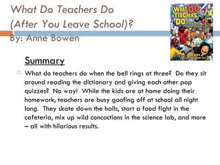 What Do Teachers Do (After You Leave School)? By: Anne Bowen Summary What do teachers do when the bell rings at three?  Do they sit around reading the dictionary and giving each other pop quizzes?  No way!  While the kids are at home doing their homework, teachers are busy goofing off at school all night long.  They skate down the halls, start a food fight in the cafeteria, mix up wild concoctions in the science lab, and more – all with hilarious results.  