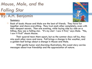 Mouse, Mole, and the  Falling Star By: A.H. Benjamin Summary Back of book: Mouse and Mole are the best of friends.  They have fun together and share everything.  They trust each other completely, even with their deepest secrets.  Then one evening, while laying side by side on a hilltop, they see a falling star.  “It’s my star!  I saw it first,” says Mole.  “No, I saw it first!” shouts Mouse.  Their quarrel tears them apart, but as the summer days roll by, they miss each other more and more.  Fall brings a change in the weather, and a golden leaf brings about a change in Mouse and Mole.  With gentle humor and charming illustrations, this sweet story carries messages about true friendship and the appreciation of nature.  