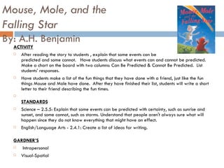 Mouse, Mole, and the  Falling Star By: A.H. Benjamin ACTIVITY After reading the story to students , explain that some events can be predicted and some cannot.  Have students discuss what events can and cannot be predicted.  Make a chart on the board with two columns: Can Be Predicted & Cannot Be Predicted.  List students’ responses.  Have students make a list of the fun things that they have done with a friend, just like the fun things Mouse and Mole have done.  After they have finished their list, students will write a short letter to their friend describing the fun times.  STANDARDS Science – 2.5.5: Explain that some events can be predicted with certainty, such as sunrise and sunset, and some cannot, such as storms. Understand that people aren't always sure what will happen since they do not know everything that might have an effect.  English/Language Arts - 2.4.1: Create a list of ideas for writing.  GARDNER’S   Intrapersonal Visual-Spatial 