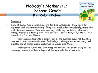 Summary Back of book: Mouse and Mole are the best of friends.  They have fun together and share everything.  They trust each other completely, even with their deepest secrets.  Then one evening, while laying side by side on a hilltop, they see a falling star.  “It’s my star!  I saw it first,” says Mole.  “No, I saw it first!” shouts Mouse.  Their quarrel tears them apart, but as the summer days roll by, they miss each other more and more.  Fall brings a change in the weather, and a golden leaf brings about a change in Mouse and Mole.  With gentle humor and charming illustrations, this sweet story carries messages about true friendship and the appreciation of nature.  Nobody’s Mother is in  Second Grade By: Robin Pulver 