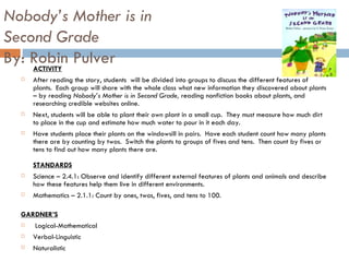 Nobody’s Mother is in  Second Grade By: Robin Pulver ACTIVITY After reading the story, students  will be divided into groups to discuss the different features of plants.  Each group will share with the whole class what new information they discovered about plants – by reading  Nobody’s Mother is in Second Grade,  reading nonfiction books about plants, and researching credible websites online.  Next, students will be able to plant their own plant in a small cup.  They must measure how much dirt to place in the cup and estimate how much water to pour in it each day.  Have students place their plants on the windowsill in pairs.  Have each student count how many plants there are by counting by twos.  Switch the plants to groups of fives and tens.  Then count by fives or tens to find out how many plants there are.  STANDARDS Science – 2.4.1: Observe and identify different external features of plants and animals and describe how these features help them live in different environments. Mathematics – 2.1.1: Count by ones, twos, fives, and tens to 100.  GARDNER’S   Logical-Mathematical Verbal-Linguistic Naturalistic 