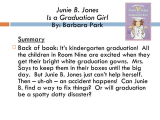 Summary Back of book:  It’s kindergarten graduation!  All the children in Room Nine are excited when they get their bright white graduation gowns.  Mrs. Says to keep them in their boxes until the big day.  But Junie B. Jones just can’t help herself.  Then – uh-oh – an accident happens!  Can Junie B. find a way to fix things?  Or will graduation be a spotty dotty disaster?  Junie B. Jones Is a Graduation Girl By: Barbara Park 