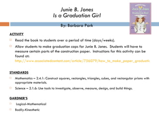 ACTIVITY Read the book to students over a period of time (days/weeks).  Allow students to make graduation caps for Junie B. Jones.  Students will have to measure certain parts of the construction paper.  Instructions for this activity can be found at:  http://www.associatedcontent.com/article/756079/how_to_make_paper_graduation_caps_for.html?cat=4 STANDARDS Mathematics – 2.4.1: Construct squares, rectangles, triangles, cubes, and rectangular prisms with appropriate materials.  Science – 2.1.6: Use tools to investigate, observe, measure, design, and build things.  GARDNER’S   Logical-Mathematical Bodily-Kinesthetic Junie B. Jones Is a Graduation Girl By: Barbara Park 