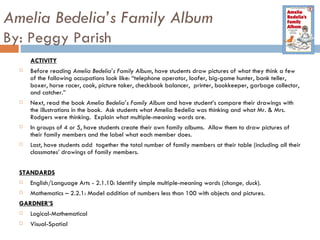 Amelia Bedelia’s Family Album By: Peggy Parish ACTIVITY Before reading  Amelia Bedelia’s Family Album , have students draw pictures of what they think a few of the following occupations look like: “telephone operator, loafer, big-game hunter, bank teller, boxer, horse racer, cook, picture taker, checkbook balancer,  printer, bookkeeper, garbage collector, and catcher.”  Next, read the book  Amelia Bedelia’s Family Album  and have student’s compare their drawings with the illustrations in the book.  Ask students what Amelia Bedelia was thinking and what Mr. & Mrs. Rodgers were thinking.  Explain what multiple-meaning words are.  In groups of 4 or 5, have students create their own family albums.  Allow them to draw pictures of their family members and the label what each member does.  Last, have students add  together the total number of family members at their table (including all their classmates’ drawings of family members.  STANDARDS English/Language Arts - 2.1.10: Identify simple multiple-meaning words ( change, duck ). Mathematics – 2.2.1: Model addition of numbers less than 100 with objects and pictures. GARDNER’S Logical-Mathematical Visual-Spatial 
