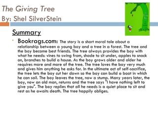 The Giving Tree By: Shel SilverStein Summary Bookrags.com:  The story is a short moral tale about a relationship between a young boy and a tree in a forest. The tree and the boy become best friends. The tree always provides the boy with what he needs: vines to swing from, shade to sit under, apples to snack on, branches to build a house. As the boy grows older and older he requires more and more of the tree. The tree loves the boy very much and gives him anything he asks for. In the ultimate act of self-sacrifice, the tree lets the boy cut her down so the boy can build a boat in which he can sail. The boy leaves the tree, now a stump. Many years later, the boy, now an old man, returns and the tree says "I have nothing left to give you". The boy replies that all he needs is a quiet place to sit and rest as he awaits death. The tree happily obliges. 