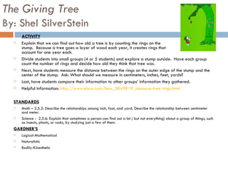 The Giving Tree By: Shel SilverStein ACTIVITY Explain that we can find out how old a tree is by counting the rings on the  stump.  Because a tree goes a layer of wood each year, it creates rings that  account for one year each.  Divide students into small groups (4 or 5 students) and explore a stump outside.  Have each group count the number of rings and decide how old they think that tree was.  Next, have students measure the distance between the rings on the outer edge of the stump and the center of the stump.  Ask: What should we measure in centimeters, inches, feet, yards?  Last, have students compare their information to other groups’ information they gathered.  Helpful information:  http://www.ehow.com/how_5849819_measure-tree-rings.html STANDARDS Math – 2.5.2: Describe the relationships among inch, foot, and yard. Describe the relationship between centimeter and meter.  Science -  2.5.6: Explain that sometimes a person can find out a lot ( but not everything) about a group of things, such as insects, plants, or rocks, by studying just a few of them.  GARDNER’S Logical-Mathematical Naturalistic Bodily-Kinesthetic 