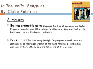 In The Wild: Penguins By: Claire Robinson Summary Barnesandnoble.com:  Discusses the lives of penguins, particularly Emperor penguins, describing where they live, what they eat, their mating habits and parental behavior, and more. Back of book:  Can penguins fly?  Do penguins dance?  How do penguins keep their eggs warm?  In The Wild Penguins  describes how penguins in the wild hunt, eat, and take care of their young.  