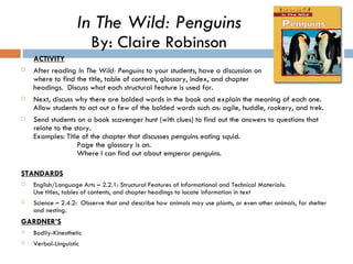 ACTIVITY After reading  In The Wild: Penguins  to your students, have a discussion on where to find the title, table of contents, glossary, index, and chapter  headings.  Discuss what each structural feature is used for. Next, discuss why there are bolded words in the book and explain the meaning of each one.  Allow students to act out a few of the bolded words such as: agile, huddle, rookery, and trek.  Send students on a book scavenger hunt (with clues) to find out the answers to questions that relate to the story.  Examples: Title of the chapter that discusses penguins eating squid.    Page the glossary is on.   Where I can find out about emperor penguins. STANDARDS English/Language Arts – 2.2.1: Structural Features of Informational and Technical Materials: Use titles, tables of contents, and chapter headings to locate information in text Science – 2.4.2:  Observe that and describe how animals may use plants, or even other animals, for shelter and nesting.  GARDNER’S Bodily-Kinesthetic Verbal-Linguistic In The Wild: Penguins By: Claire Robinson 