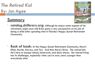 The Retired Kid By: Jon Agee Summary catalog.dclibrary.org:  Although he enjoys some aspects of his retirement, eight-year-old Brian gains a new perspective on his job of being a child after spending time in Florida's Happy Sunset Retirement Community. Back of book:  At the Happy Sunset Retirement Community, there’s Ethel, Myrtle, Harvey, and Tex.  And then there’s Brian.  The retired kid.  He’s here to escape school, homework, and daily chores.  But retired living has its challenges, especially when you’re sixty years younger than everybody else!  