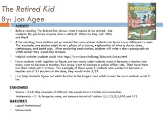 The Retired Kid By: Jon Agee ACTIVITY Before reading  The Retired Kid , discuss what it means to be retired.  Ask  students: Do you know anyone who is retired?  What do they do?  Who  are they?  After reading, have stations set up around the room where students can learn about different careers.  For example, one station might have a photo of a doctor, explanation of what a doctor does, stethoscope, and band aids.  After exploring each station, students will write a short paragraph on which career they would like to have.  Helpful website students could visit: http://www.knowitall.org/kidswork/index.html Have students work together to figure out how many total students want to become a doctor, how many want to become a teacher, how many want to become a police officer, etc.  Then have them turn their totals into fractions.  For example, if there were 5 students who wanted to become a teacher out of 21 students in the class, they would write 5/21. Last, help students figure out which fraction is the largest and which career the most students want to be.  STANDARDS Science – 2.4.8: Give examples of different roles people have in families and communities. Mathematics – 2.1.9: Recognize, name, and compare the unit of fractions: ½,⅓,¼,⅕,⅙,⅛,1⁄10, and 1⁄12.  GARDNER’S Logical-Mathematical Intrapersonal 