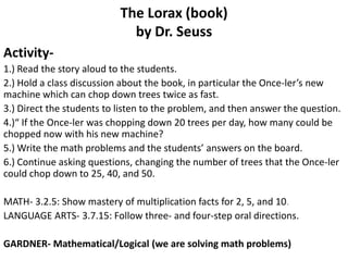 The Lorax (book)by Dr. Seuss Activity- 1.) Read the story aloud to the students. 2.) Hold a class discussion about the book, in particular the Once-ler’s new machine which can chop down trees twice as fast. 3.) Direct the students to listen to the problem, and then answer the question. 4.)“ If the Once-ler was chopping down 20 trees per day, how many could be chopped now with his new machine? 5.) Write the math problems and the students’ answers on the board. 6.) Continue asking questions, changing the number of trees that the Once-ler could chop down to 25, 40, and 50. MATH- 3.2.5: Show mastery of multiplication facts for 2, 5, and 10.  LANGUAGE ARTS- 3.7.15: Follow three- and four-step oral directions.  GARDNER- Mathematical/Logical (we are solving math problems) 