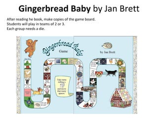 Gingerbread Baby  by Jan Brett After reading he book, make copies of the game board.  Students will play in teams of 2 or 3.  Each group needs a die. 