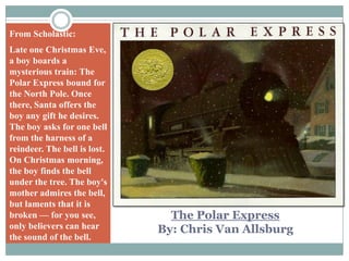 From Scholastic:Late one Christmas Eve, a boy boards a mysterious train: The Polar Express bound for the North Pole. Once there, Santa offers the boy any gift he desires. The boy asks for one bell from the harness of a reindeer. The bell is lost. On Christmas morning, the boy finds the bell under the tree. The boy's mother admires the bell, but laments that it is broken — for you see, only believers can hear the sound of the bell.The Polar ExpressBy: Chris Van Allsburg