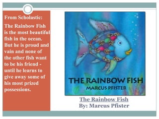 From Scholastic:The Rainbow Fish is the most beautiful fish in the ocean. But he is proud and vain and none of the other fish want to be his friend - until he learns to give away some of his most prized possessions.The Rainbow FishBy: Marcus Pfister
