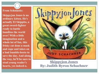 From Scholastic:Skippyjon Jones is no ordinary kitten. He's actually El Skippito, a great sword-fighter ready to battle banditos the world over! With a little imagination and a whole lot of fun, this frisky cat dons a mask and cape and takes on a bad bumble-beeto to save the day. And along the way, he'll be sure to steal young reader's hearts, yes indeed-o.Skippyjon JonesBy: Judith Byron Schachner