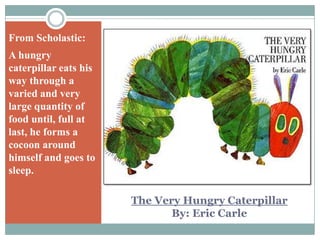 From Scholastic:A hungry caterpillar eats his way through a varied and very large quantity of food until, full at last, he forms a cocoon around himself and goes to sleep.The Very Hungry CaterpillarBy: Eric Carle
