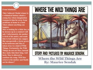 From Scholastic:This Caldecott Medal winner is a whimsical fantasy about a young boy whose imagination transports him far away from problems at home to a land where almost anything can happen. Max is looking for a little fun, so he dresses up in a comical wolf suit. Unfortunately, his mother is tired of his antics, and sends him to bed without any supper. But unexpectedly a forest grows in his bedroom and Max is taken away to a land of Wild Things. Fortunately, the Wild Things do not eat Max; instead they make him their king. And lucky Max is allowed to continue his romp. Will Max return to his mother and finally eat his dinner?Where the Wild Things AreBy: Maurice Sendak