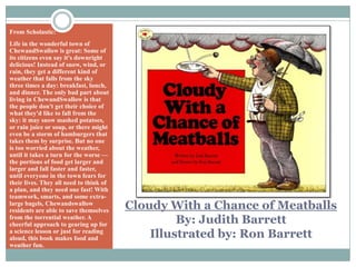 Cloudy With a Chance of MeatballsBy: Judith BarrettIllustrated by: Ron BarrettFrom Scholastic:Life in the wonderful town of ChewandSwallow is great: Some of its citizens even say it's downright delicious! Instead of snow, wind, or rain, they get a different kind of weather that falls from the sky three times a day: breakfast, lunch, and dinner. The only bad part about living in ChewandSwallow is that the people don't get their choice of what they'd like to fall from the sky: it may snow mashed potatoes, or rain juice or soup, or there might even be a storm of hamburgers that takes them by surprise. But no one is too worried about the weather, until it takes a turn for the worse — the portions of food get larger and larger and fall faster and faster, until everyone in the town fears for their lives. They all need to think of a plan, and they need one fast! With teamwork, smarts, and some extra-large bagels, Chewandswallow residents are able to save themselves from the torrential weather. A cheerful approach to gearing up for a science lesson or just for reading aloud, this book makes food and weather fun.