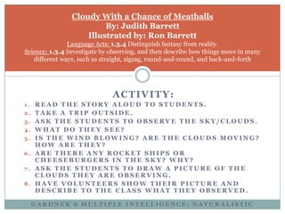Cloudy With a Chance of MeatballsBy: Judith BarrettIllustrated by: Ron BarrettLanguage Arts: 1.3.4 Distinguish fantasy from reality. Science: 1.3.4 Investigate by observing, and then describe how things move in many different ways, such as straight, zigzag, round-and-round, and back-and-forthActivity:Read the story aloud to students.Take a trip outside.Ask the students to observe the sky/clouds.What do they see?Is the wind blowing? Are the clouds moving? How are they?Are there any rocket ships or cheeseburgers in the sky? Why?Ask the students to draw a picture of the clouds they are observing.Have volunteers show their picture and describe to the class what they observed.Gardner’s Multiple Intelligence: naturalistic