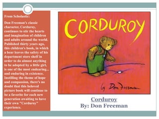 From Scholastic:Don Freeman's classic character, Corduroy, continues to stir the hearts and imagination of children and adults around the world. Published thirty years ago, this children's book, in which a bear leaves the safety of his department store shelf in order to do almost anything to be adopted by a little girl, is one of the most endearing... and enduring in existence. Instilling the theme of hope and compassion, there's no doubt that this beloved picture book will continue to be a favorite for each new generation awaiting to have their own "Corduroy" experience.CorduroyBy: Don Freeman