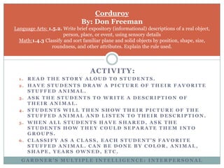 CorduroyBy: Don FreemanLanguage Arts: 1.5.2. Write brief expository (informational) descriptions of a real object, person, place, or event, using sensory detailsMath:1.4.3 Classify and sort familiar plane and solid objects by position, shape, size, roundness, and other attributes. Explain the rule used.Activity:Read the story aloud to students.Have students draw a picture of their favorite stuffed animal.Ask the students to write a description of their animal.Students will then show their picture of the stuffed animal and listen to their description.When all students have shared, ask the students how they could separate them into groups.Classify as a class, each student’s favorite stuffed animal. Can be done by color, animal, shape, years owned, etc.Gardner’s Multiple Intelligence: interpersonal