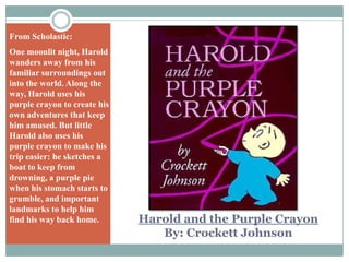 From Scholastic:One moonlit night, Harold wanders away from his familiar surroundings out into the world. Along the way, Harold uses his purple crayon to create his own adventures that keep him amused. But little Harold also uses his purple crayon to make his trip easier: he sketches a boat to keep from drowning, a purple pie when his stomach starts to grumble, and important landmarks to help him find his way back home.Harold and the Purple CrayonBy: Crockett Johnson
