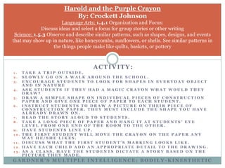 Harold and the Purple CrayonBy: Crockett JohnsonLanguage Arts: 1.4.1 Organization and Focus: Discuss ideas and select a focus for group stories or other writingScience: 1.5.3 Observe and describe similar patterns, such as shapes, designs, and events that may show up in nature, like honeycombs, sunflowers, or shells. See similar patterns in the things people make like quilts, baskets, or potteryActivity:Take a trip outside.Slowly go on a walk around the school. Encourage students to look for shapes in everyday object and in natureAsk students if they had a magic crayon what would they draw?Draw a simple shape on individual pieces of construction paper and give one piece of paper to each student.Instruct students to draw a picture on their piece of construction paper. They must include the shape you have already drawn on.Read the story aloud to students.Take a long piece of paper and hang it at students’ eye level from one end of the room to the other. Have students line up.the first student will move the crayon on the paper any way he/she likes.Discuss what the first student’s marking looks like. Have each child add an appropriate detail to the drawing.As a class, have the students dictate a story based on the picture they made.Gardner’s Multiple Intelligence: Bodily-Kinesthetic 
