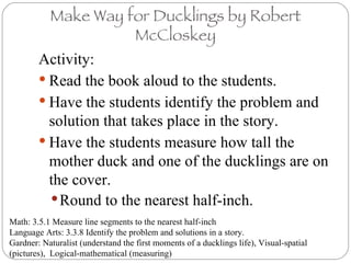 Make Way for Ducklings by Robert McCloskey ,[object Object],[object Object],[object Object],[object Object],[object Object],Math: 3.5.1 Measure line segments to the nearest half-inch Language Arts: 3.3.8 Identify the problem and solutions in a story.  Gardner: Naturalist (understand the first moments of a ducklings life), Visual-spatial (pictures),  Logical-mathematical (measuring) 