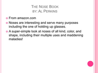 The Nose Bookby: Al PerkinsFrom amazon.comNoses are interesting and serve many purposes including the one of holding up glasses.A super-simple look at noses of all kind, color, and shape, including their multiple uses and maddening maladies! 