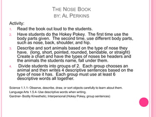 The Nose Bookby: Al PerkinsActivity:Read the book out loud to the students.Have students do the Hokey Pokey.  The first time use the body parts given.  The second time, use different body parts, such as nose, back, shoulder, and hip.Describe and sort animals based on the type of nose they have.  (long, short, pointed, rounded, bendable, or straight)  Create a chart and have the types of noses be headers and the animals the students name, fall under them. Divide students into groups of 2.  Each group chooses an animal and then writes 4 descriptive sentences based on the type of nose it has.  Each group must use at least 6 descriptive words all together.Science 1.1.1- Observe, describe, draw, or sort objects carefully to learn about them.Language Arts 1.5.4- Use descriptive words when writing.Gardner- Bodily Kinesthetic, Interpersonal (Hokey Pokey, group sentences)