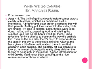 When We Go CampingBy: MargrietRuursFrom amazon.comAges 4-8. The thrill of getting close to nature comes across clearly in this book, which is as handsome as it is informative. A brother and sister are on a camping trip with their parents. As they pull their canoe into the water, birds are singing. It's time to explore. Later, there's work to be done: making a fire, preparing food, and hoisting the supplies up a tree so the bears won't get them. Hiking gives the family a chance to observe the way the animals live. Even as the sun falls, there's much to observe--from the stars in the sky, to the crickets chirping. A key at the back gives a bit of information about the animals that appear in each painting. The painterly art is a pleasure to look at. Its almost photographic reality gives children the feeling of being right in the picture. A good introduction for children who have never been camping, and a nice remembrance for those who have.